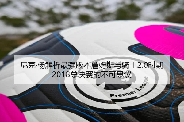 尼克·杨解析最强版本詹姆斯与骑士2.0时期2018总决赛的不可思议(CROWNSPORTS)